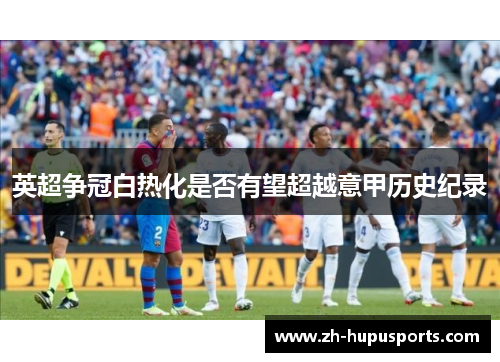 英超争冠白热化是否有望超越意甲历史纪录 英超争冠白热化是否有望超越意甲历史纪录