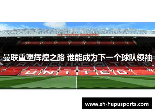 曼联重塑辉煌之路 谁能成为下一个球队领袖 曼联重塑辉煌之路 谁能成为下一个球队领袖