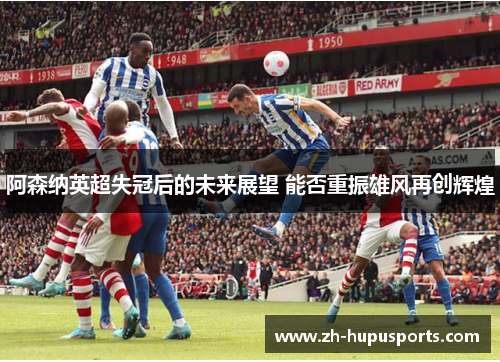 阿森纳英超失冠后的未来展望 能否重振雄风再创辉煌 阿森纳英超失冠后的未来展望 能否重振雄风再创辉煌