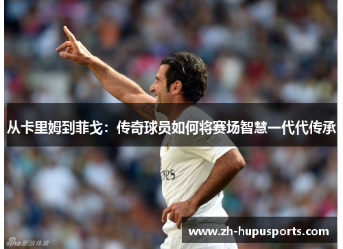从卡里姆到菲戈：传奇球员如何将赛场智慧一代代传承