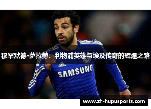 穆罕默德·萨拉赫:利物浦英雄与埃及传奇的辉煌之路 穆罕默德·萨拉赫:利物浦英雄与埃及传奇的辉煌之路