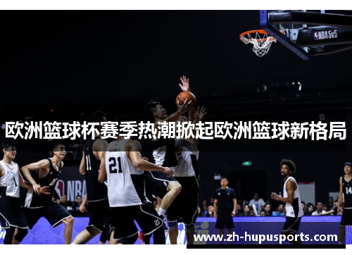 欧洲篮球杯赛季热潮掀起欧洲篮球新格局 欧洲篮球杯赛季热潮掀起欧洲篮球新格局