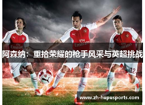阿森纳:重拾荣耀的枪手风采与英超挑战 阿森纳:重拾荣耀的枪手风采与英超挑战