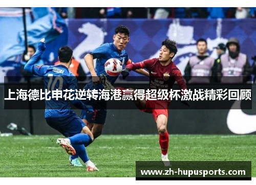 上海德比申花逆转海港赢得超级杯激战精彩回顾 上海德比申花逆转海港赢得超级杯激战精彩回顾