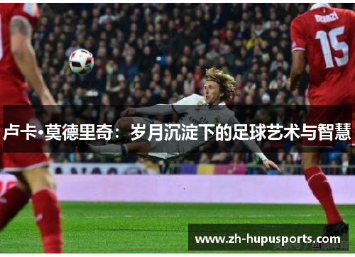 卢卡·莫德里奇:岁月沉淀下的足球艺术与智慧 卢卡·莫德里奇:岁月沉淀下的足球艺术与智慧