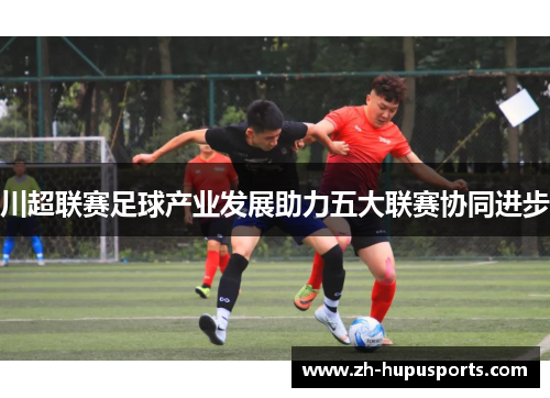 川超联赛足球产业发展助力五大联赛协同进步 川超联赛足球产业发展助力五大联赛协同进步