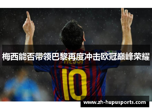 梅西能否带领巴黎再度冲击欧冠巅峰荣耀 梅西能否带领巴黎再度冲击欧冠巅峰荣耀