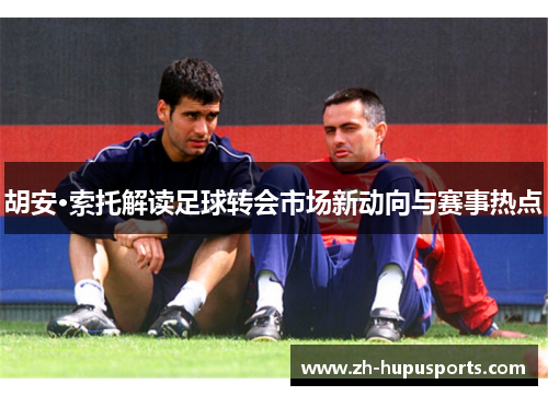 胡安·索托解读足球转会市场新动向与赛事热点 胡安·索托解读足球转会市场新动向与赛事热点
