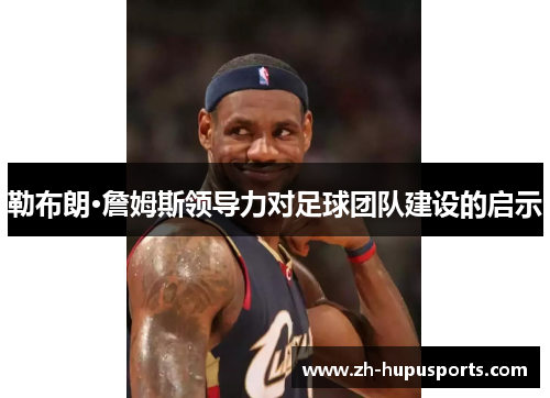 勒布朗·詹姆斯领导力对足球团队建设的启示
