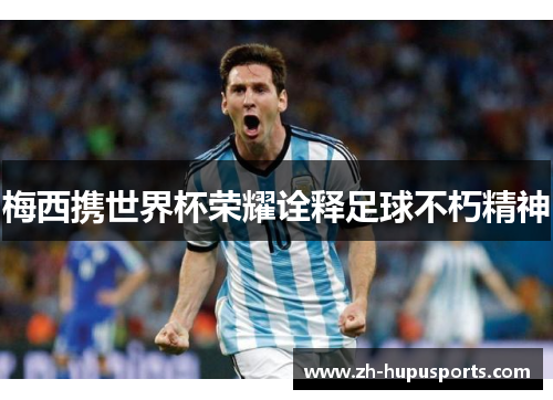 梅西携世界杯荣耀诠释足球不朽精神 梅西携世界杯荣耀诠释足球不朽精神