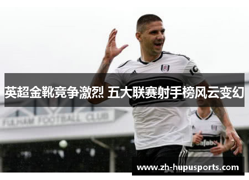 英超金靴竞争激烈 五大联赛射手榜风云变幻 英超金靴竞争激烈 五大联赛射手榜风云变幻